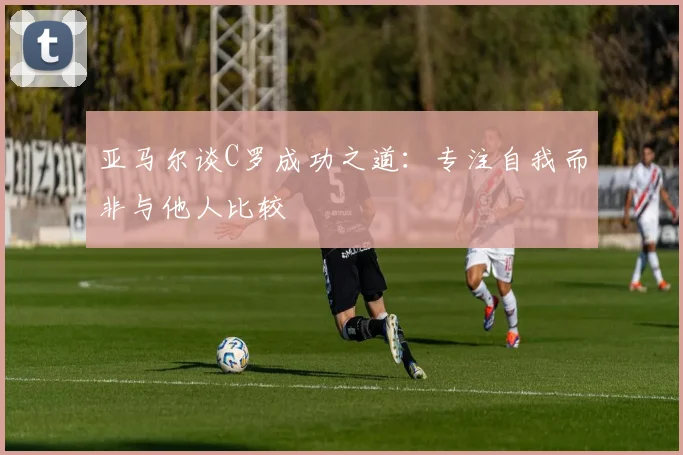 亚马尔谈C罗成功之道：专注自我而非与他人比较