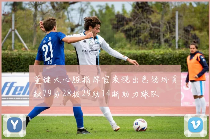 董健大心脏指挥官表现出色场均贡献79分28板29助14断助力球队