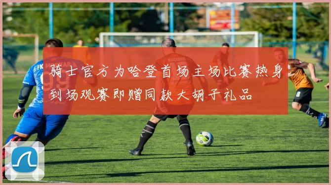 骑士官方为哈登首场主场比赛热身到场观赛即赠同款大胡子礼品