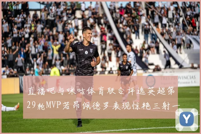 直播吧与咪咕体育联合评选英超第29轮MVP若昂佩德罗表现惊艳三射一传助球队获胜