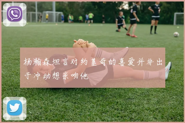 杨瀚森坦言对约基奇的喜爱并非出于冲动想亲吻他