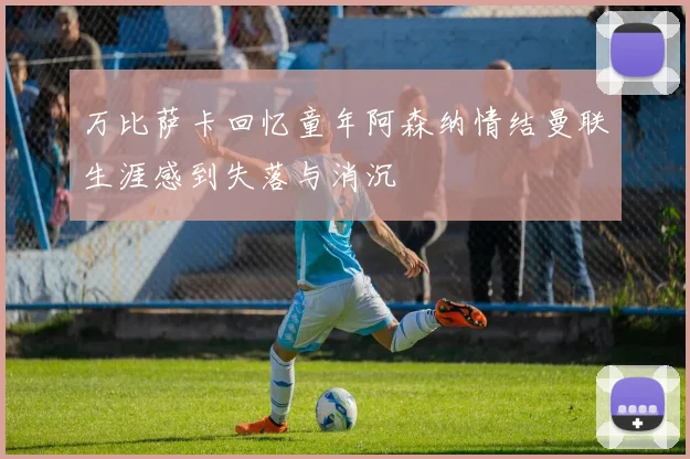 万比萨卡回忆童年阿森纳情结曼联生涯感到失落与消沉