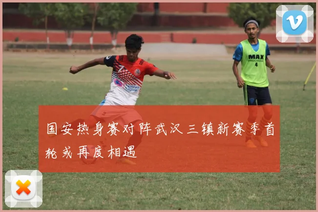 国安热身赛对阵武汉三镇新赛季首轮或再度相遇