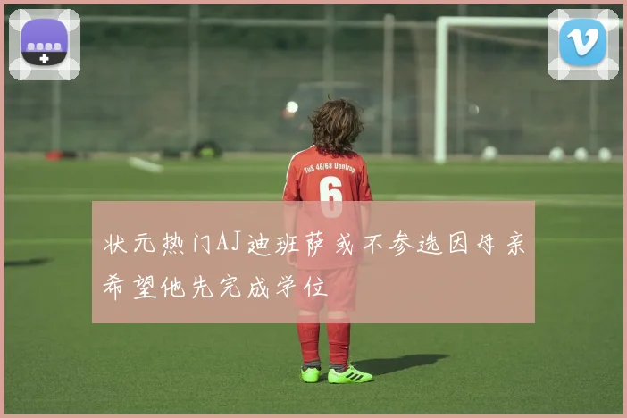 状元热门AJ迪班萨或不参选因母亲希望他先完成学位