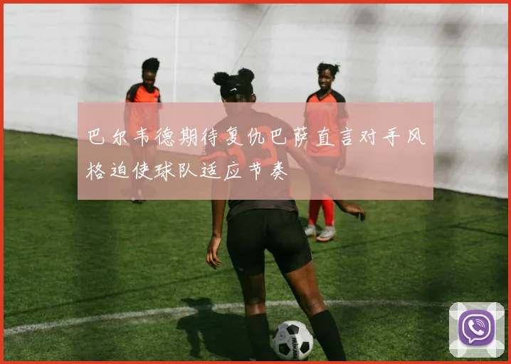 巴尔韦德期待复仇巴萨直言对手风格迫使球队适应节奏