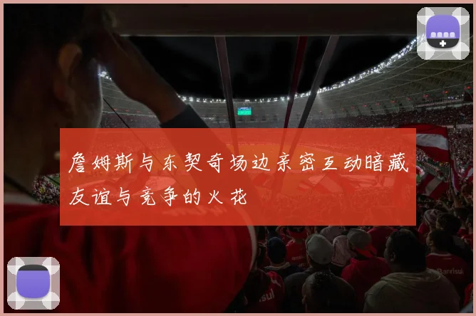 詹姆斯与东契奇场边亲密互动暗藏友谊与竞争的火花
