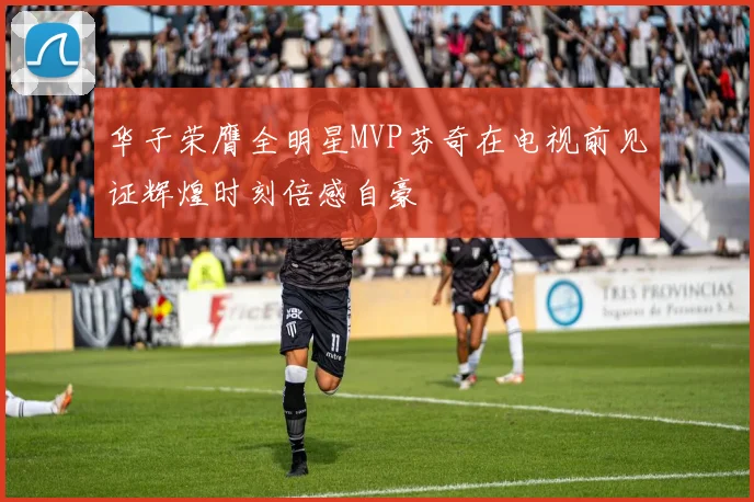 华子荣膺全明星MVP芬奇在电视前见证辉煌时刻倍感自豪