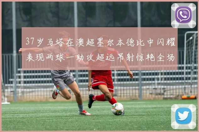 37岁马塔在澳超墨尔本德比中闪耀表现两球一助攻超远吊射惊艳全场