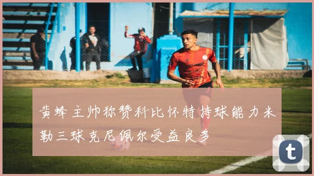 黄蜂主帅称赞科比怀特持球能力米勒三球克尼佩尔受益良多