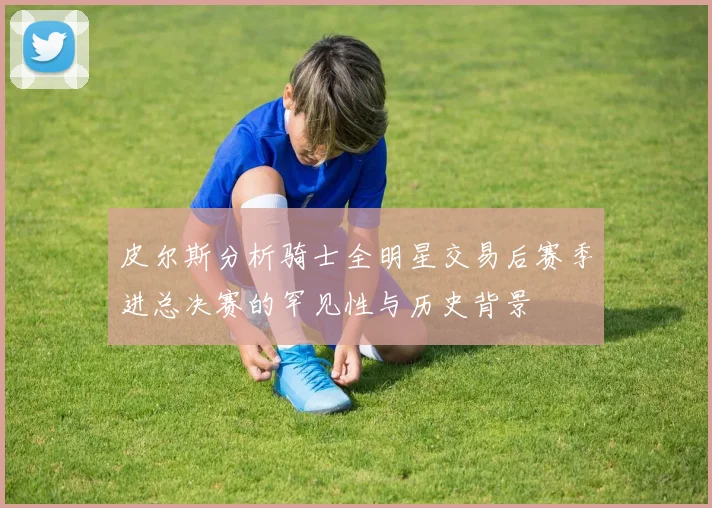 皮尔斯分析骑士全明星交易后赛季进总决赛的罕见性与历史背景