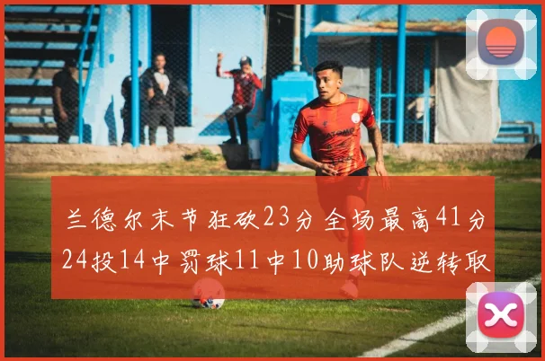 兰德尔末节狂砍23分全场最高41分24投14中罚球11中10助球队逆转取胜