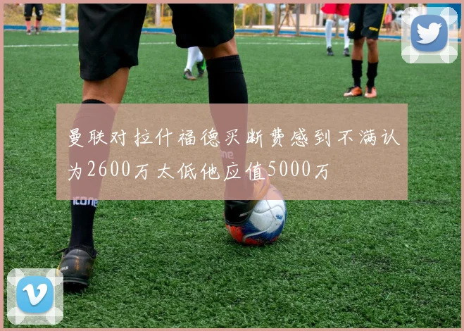 曼联对拉什福德买断费感到不满认为2600万太低他应值5000万