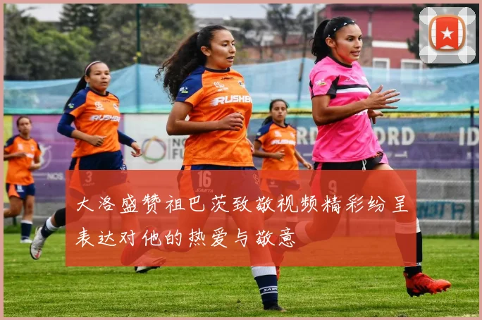 大洛盛赞祖巴茨致敬视频精彩纷呈表达对他的热爱与敬意