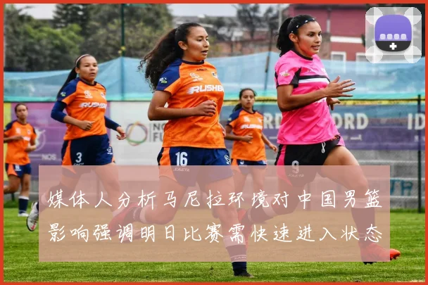 媒体人分析马尼拉环境对中国男篮影响强调明日比赛需快速进入状态