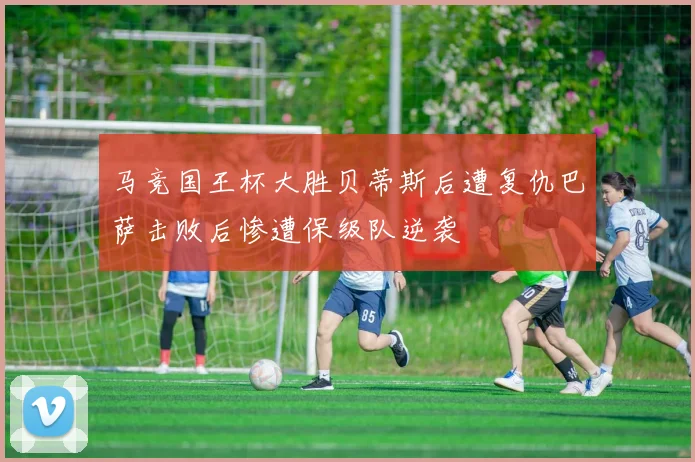 马竞国王杯大胜贝蒂斯后遭复仇巴萨击败后惨遭保级队逆袭