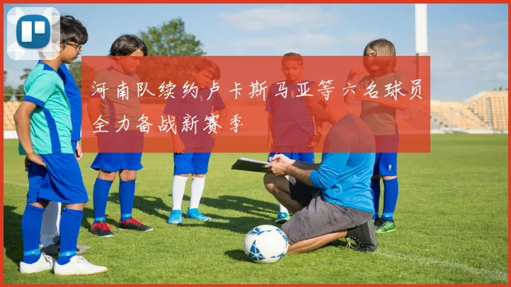 河南队续约卢卡斯马亚等六名球员全力备战新赛季