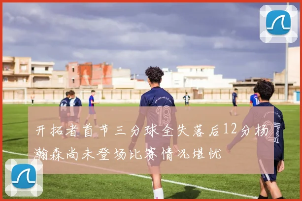 开拓者首节三分球全失落后12分杨瀚森尚未登场比赛情况堪忧
