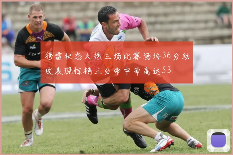 穆雷状态火热三场比赛场均36分助攻表现惊艳三分命中率高达53