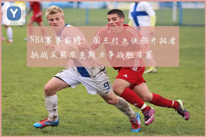 NBA赛事前瞻：国王对决快船开拓者挑战灰熊尼克斯力争战胜活塞