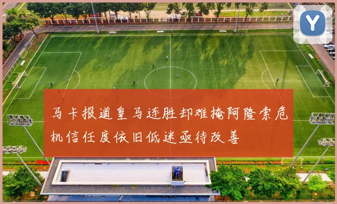 马卡报道皇马连胜却难掩阿隆索危机信任度依旧低迷亟待改善