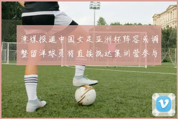 津媒报道中国女足亚洲杯阵容或调整留洋球员将直接抵达集训营参与备战