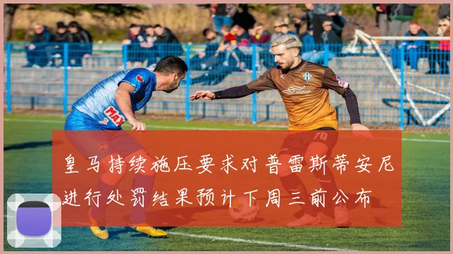 皇马持续施压要求对普雷斯蒂安尼进行处罚结果预计下周三前公布