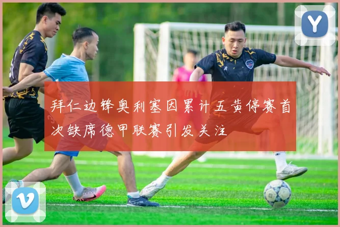 拜仁边锋奥利塞因累计五黄停赛首次缺席德甲联赛引发关注