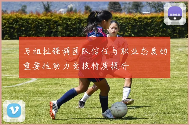 马祖拉强调团队信任与职业态度的重要性助力竞技特质提升