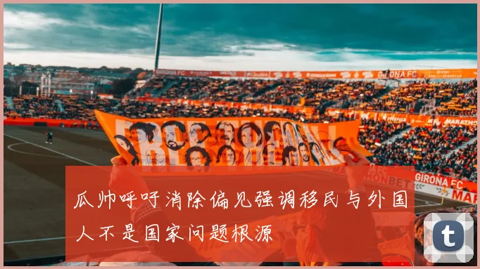 瓜帅呼吁消除偏见强调移民与外国人不是国家问题根源