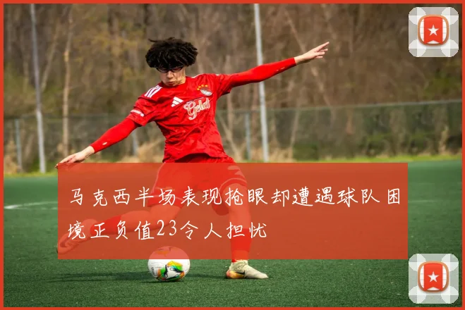 马克西半场表现抢眼却遭遇球队困境正负值23令人担忧