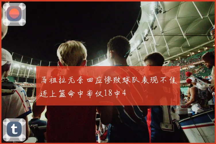 马祖拉无奈回应惨败球队表现不佳连上篮命中率仅18中4