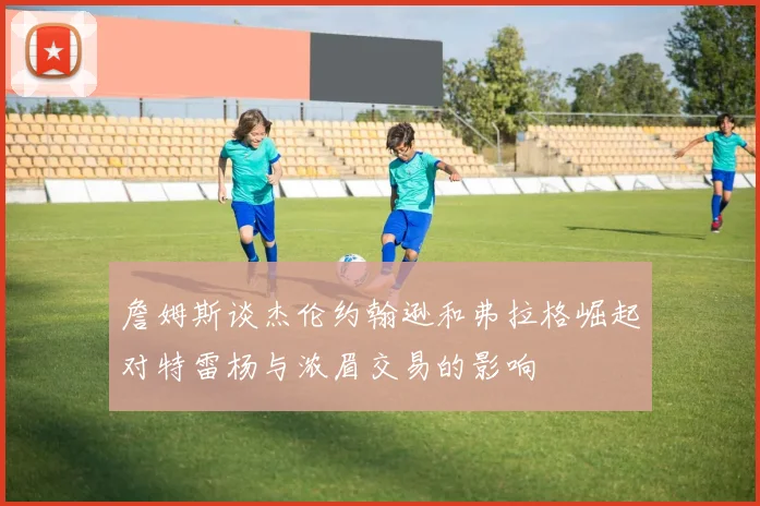 詹姆斯谈杰伦约翰逊和弗拉格崛起对特雷杨与浓眉交易的影响